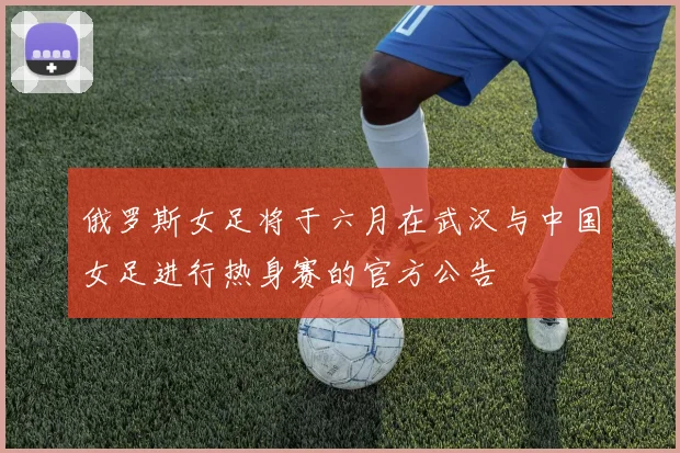 俄罗斯女足将于六月在武汉与中国女足进行热身赛的官方公告