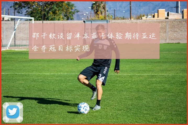 邵子钦谈留洋本菲卡体验期待亚运会夺冠目标实现