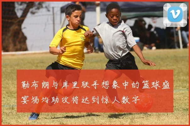 勒布朗与库里联手想象中的篮球盛宴场均助攻将达到惊人数字