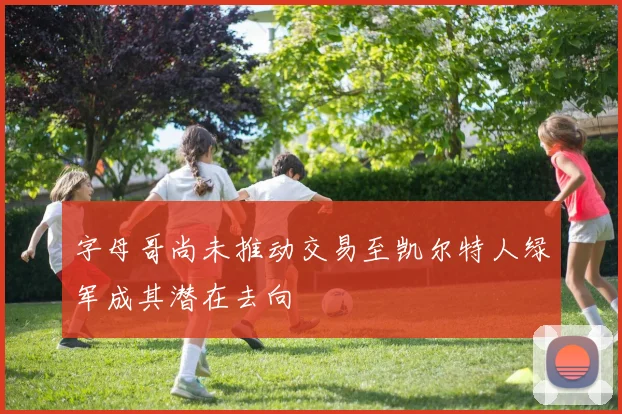 字母哥尚未推动交易至凯尔特人绿军成其潜在去向