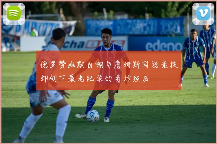 德罗赞幽默自嘲与詹姆斯同场竞技却创下最老纪录的奇妙经历