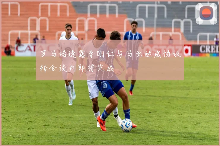 罗马诺透露李刚仁与马竞达成协议转会谈判即将完成