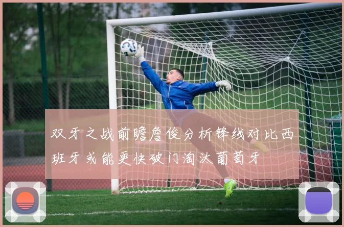双牙之战前瞻詹俊分析锋线对比西班牙或能更快破门淘汰葡萄牙