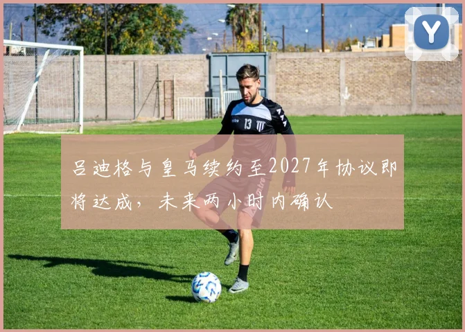 吕迪格与皇马续约至2027年协议即将达成，未来两小时内确认