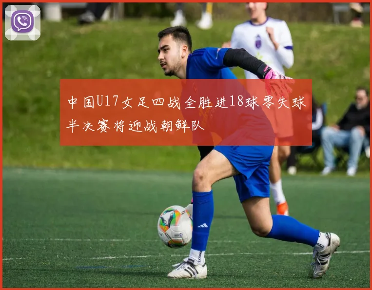中国U17女足四战全胜进18球零失球半决赛将迎战朝鲜队