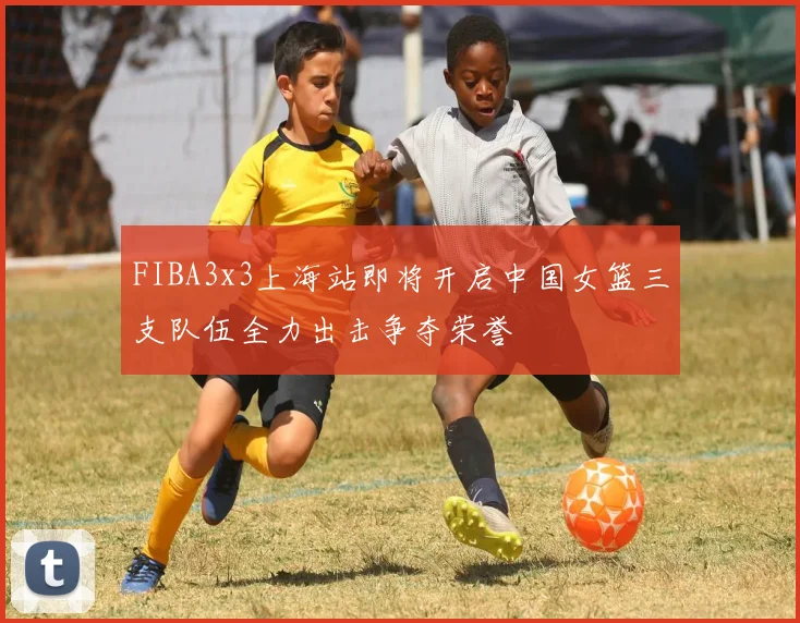 FIBA3x3上海站即将开启中国女篮三支队伍全力出击争夺荣誉