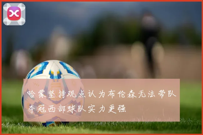 哈蒙坚持观点认为布伦森无法带队夺冠西部球队实力更强
