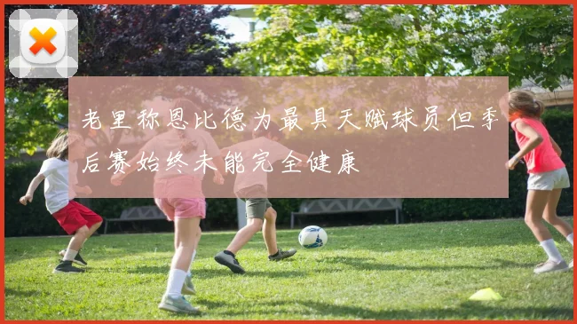 老里称恩比德为最具天赋球员但季后赛始终未能完全健康
