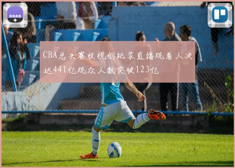 CBA总决赛收视创纪录直播观看人次达441亿观众人数突破123亿