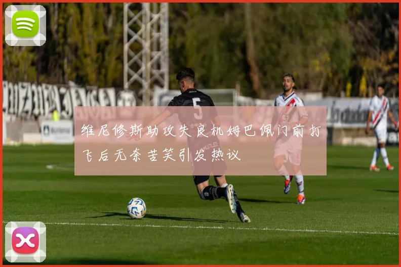 维尼修斯助攻失良机姆巴佩门前打飞后无奈苦笑引发热议