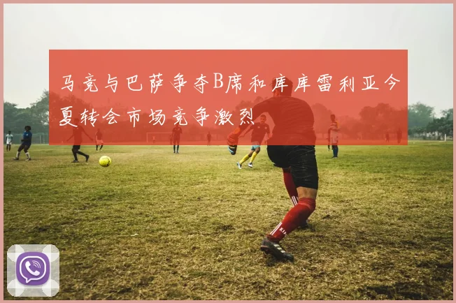 马竞与巴萨争夺B席和库库雷利亚今夏转会市场竞争激烈