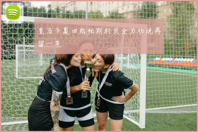 皇马今夏回购帕斯科莫全力劝说再留一年