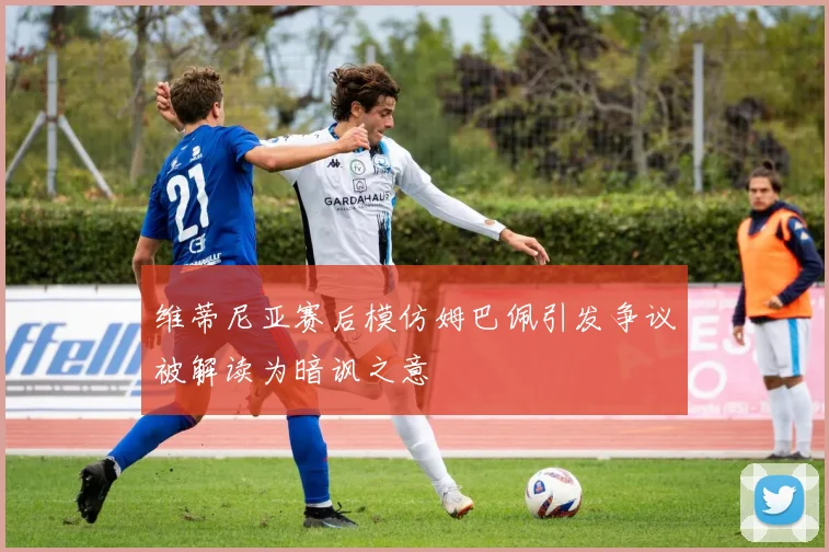 维蒂尼亚赛后模仿姆巴佩引发争议被解读为暗讽之意